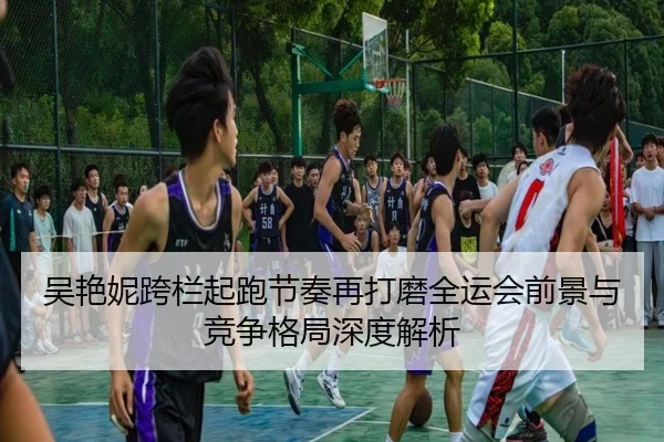 吴艳妮跨栏起跑节奏再打磨全运会前景与竞争格局深度解析