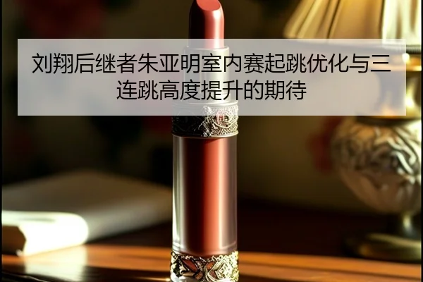 刘翔后继者朱亚明室内赛起跳优化与三连跳高度提升的期待
